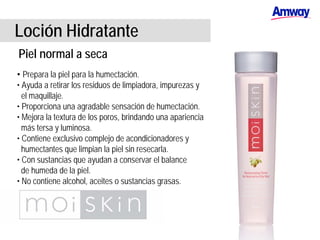Loción Hidratante
Piel normal a seca
• Prepara la piel para la humectación.
• Ayuda a retirar los residuos de limpiadora, impurezas y
el maquillaje.
• Proporciona una agradable sensación de humectación.
• Mejora la textura de los poros, brindando una apariencia
más tersa y luminosa.
• Contiene exclusivo complejo de acondicionadores y
humectantes que limpian la piel sin resecarla.
• Con sustancias que ayudan a conservar el balance
de humeda de la piel.
• No contiene alcohol, aceites o sustancias grasas.
 