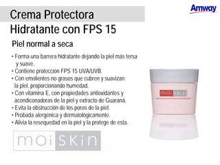 Crema Protectora
Hidratante con FPS 15
Piel normal a seca
• Forma una barrera hidratante dejando la piel más tersa
y suave.
• Contiene protección FPS 15 UVA/UVB.
• Con emolientes no grasos que cubren y suavizan
la piel, proporcionando humedad.
• Con vitamina E, con propiedades antioxidantes y
acondiconadoras de la piel y extracto de Guaraná.
• Evita la obstrucción de los poros de la piel.
• Probada alergénica y dermatológicamente.
• Alivia la resequedad en la piel y la protege de esta.
 