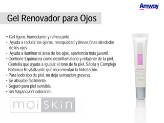 Gel Renovador para Ojos
• Gel ligero, humectante y refrescante.
• Ayuda a reducir las ojeras, resequedad y líneas finas alrededor
de los ojos.
• Ayuda a iluminar el área de los ojos, apariencia más juvenil.
• Contiene Equinacea como desinflamatorio y relajante de la piel,
Centella que ayuda a igualar el tono de la piel, Sábila y Complejo
Botánico Revitalizante que incrementan la hidratación.
• Para todo tipo de piel, no deja sensación grasosa.
• Se absorbe fácilmente.
• Seguro para piel sensible.
• Sin fragancia ni colorante.
 