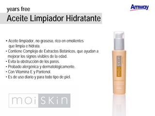 years free
Aceite Limpiador Hidratante
• Aceite limpiador, no grasoso, rico en emolientes
que limpia e hidrata.
• Contiene Complejo de Extractos Botánicos, que ayudan a
mejorar los signos visibles de la edad.
• Evita la obstrucción de los poros.
• Probado alergénica y dermatológicamente.
• Con Vitamina E y Pantenol.
• Es de uso diario y para todo tipo de piel.
 