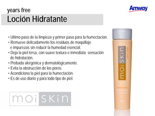 years free
Loción Hidratante
• Ultimo paso de la limpieza y primer paso para la humectación.
• Remueve delicadamente los residuos de maquillaje
e impurezas sin reducir la humedad esencial.
• Deja la piel tersa, con suave textura e inmediata sensación
de hidratación.
• Probada alergénica y dermatológicamente.
• Evita la obstrucción de los poros.
• Acondiciona la piel para la humectación.
• Es de uso diario y para todo tipo de piel.
 