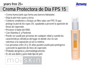 years free 25+
Crema Protectora de Día FPS 15
• Crema humectante que forma una barrera hidratante.
• Deja la piel más suave y tersa.
• Contiene emolientes e incluye un filtro solar con FPS 15 que
protege la piel de los rayos UV, ayudando a prevenir la aparición de
líneas de expresión.
• Previene el daño del DNA.
• Con Vitamina E y Pantenol.
• Puede ser usado por personas de cualquier edad y cuando las
características climáticas del lugar en donde vive no son
extremas o la exposición al sol es mínima.
• Las personas entre 25 y 35 años pueden usarlo para protegerse
y prevenir la aparición de línes de expresión.
• Probada alergénica y dermatológicamente.
• Es de uso diario y para todo tipo de piel.
 