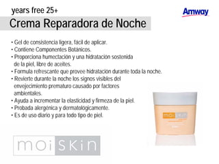 years free 25+
Crema Reparadora de Noche
• Gel de consistencia ligera, fácil de aplicar.
• Contiene Componentes Botánicos.
• Proporciona humectación y una hidratación sostenida
de la piel, libre de aceites.
• Formula refrescante que provee hidratación durante toda la noche.
• Revierte durante la noche los signos visibles del
envejecimiento prematuro causado por factores
ambientales.
• Ayuda a incrementar la elasticidad y firmeza de la piel.
• Probada alergénica y dermatológicamente.
• Es de uso diario y para todo tipo de piel.
 