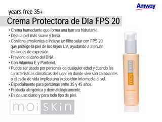 years free 35+
Crema Protectora de Día FPS 20
• Crema humectante que forma una barrera hidratante.
• Deja la piel más suave y tersa.
• Contiene emolientes e incluye un filtro solar con FPS 20
que protege la piel de los rayos UV, ayudando a atenuar
las líneas de expresión.
• Previene el daño del DNA.
• Con Vitamina E y Pantenol.
• Puede ser usado por personas de cualquier edad y cuando las
características climáticas del lugar en donde vive son cambiantes
o el estilo de vida implica una exposición intermedia al sol.
• Especialmente para personas entre 35 y 45 años.
• Probada alergénica y dermatológicamente.
• Es de uso diario y para todo tipo de piel.
 