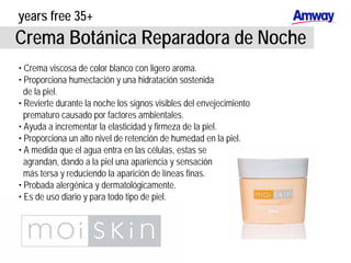 years free 35+
Crema Botánica Reparadora de Noche
• Crema viscosa de color blanco con ligero aroma.
• Proporciona humectación y una hidratación sostenida
de la piel.
• Revierte durante la noche los signos visibles del envejecimiento
prematuro causado por factores ambientales.
• Ayuda a incrementar la elasticidad y firmeza de la piel.
• Proporciona un alto nivel de retención de humedad en la piel.
• A medida que el agua entra en las células, estas se
agrandan, dando a la piel una apariencia y sensación
más tersa y reduciendo la aparición de líneas finas.
• Probada alergénica y dermatológicamente.
• Es de uso diario y para todo tipo de piel.
 
