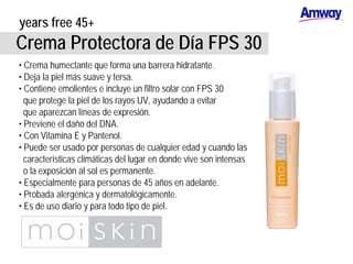 years free 45+
Crema Protectora de Día FPS 30
• Crema humectante que forma una barrera hidratante.
• Deja la piel más suave y tersa.
• Contiene emolientes e incluye un filtro solar con FPS 30
que protege la piel de los rayos UV, ayudando a evitar
que aparezcan líneas de expresión.
• Previene el daño del DNA.
• Con Vitamina E y Pantenol.
• Puede ser usado por personas de cualquier edad y cuando las
características climáticas del lugar en donde vive son intensas
o la exposición al sol es permanente.
• Especialmente para personas de 45 años en adelante.
• Probada alergénica y dermatológicamente.
• Es de uso diario y para todo tipo de piel.
 