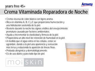 years free 45+
Crema Vitaminada Reparadora de Noche
• Crema viscosa de color blanco con ligero aroma.
• Rica en vitamina A, B, C y E que proporciona humectación y
una hidratación sostenida de la piel.
• Revierte durante la noche los signos visibles del envejecimiento
prematuro causado por factores ambientales.
• Ayuda a incrementar la elasticidad y firmeza de la piel.
• Proporciona un alto nivel de retención de humedad en la piel.
• A medida que el agua entra en las células, estas se
agrandan, dando a la piel una apariencia y sensación
más tersa y reduciendo la aparición de líneas finas.
• Probada alergénica y dermatológicamente.
• Es de uso diario y para todo tipo de piel.
 