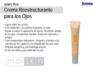 years free
Crema Reestructurante
para los Ojos
• Ligera y libre de aceites.
• Con emolientes, no contiene fragancia, ni color.
• Ayuda a reducir la apariencia de ojeras, hinchazón debajo
de los ojos, resequedad, flacidez, líneas de expresión y
arrugas.
• Tiene propiedades hidratantes, relajantes y fortalece las
paredes de los capilares y la delgada piel de esta zona.
• Probada alergénica y dermatológicamente.
• Es de uso diario y para todo tipo de piel.
 