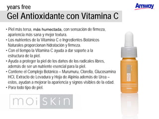years free
Gel Antioxidante con Vitamina C
• Piel más tersa, más humectada, con sensación de firmeza,
apariencia más sana y mejor textura.
• Los nutrientes de la Vitamina C e Ingredientes Botánicos
Naturales proporcionan hidratación y firmeza.
• Con el tiempo la Vitamina C ayuda a dar soporte a la
estructura de la piel.
• Ayuda a proteger la piel de los daños de los radicales libres,
además de ser un nutriente esencial para la piel.
• Contiene el Complejo Botánico – Murumuru, Clorella, Glucosamina
HCI, Extracto de Levadura y Hoja de Alpinia además de Urea –
estos, ayudan a mejorar la apariencia y signos visibles de la edad.
• Para todo tipo de piel.
 