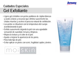 Cuidados Especiales
Gel Exfoliante
• Ligero gel cristalino con perlas pulidoras de Jojoba blancas
y azules (claras y oscuras) que elimina suavemente las
células muertas y acelera el proceso natural de exfoliación.
• Las perlas se disuelven con la temperatura del cuerpo
acondicionando la piel.
• Exfolia suavemente dejando la piel con una agradable
sensación de suavidad, tersura y limpieza.
• Mejora la textura y el color de la piel.
• Ayuda a mejorar la apariencia de los poros.
• Para todo tipo de piel.
• Evitar aplicar en pieles con acné, fragilidad capilar y brotes.
 
