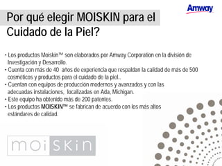 Por qué elegir MOISKIN para el
Cuidado de la Piel?
• Los productos Moiskin™ son elaborados por Amway Corporation en la división de
Investigación y Desarrollo.
• Cuenta con más de 40 años de experiencia que respaldan la calidad de más de 500
cosméticos y productos para el cuidado de la piel..
• Cuentan con equipos de producción modernos y avanzados y con las
adecuadas instalaciones, localizadas en Ada, Michigan.
• Este equipo ha obtenido más de 200 patentes.
• Los productos MOISKIN™ se fabrican de acuerdo con los más altos
estándares de calidad.
 