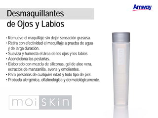 Desmaquillantes
de Ojos y Labios
• Remueve el maquillaje sin dejar sensación grasosa.
• Retira con efectividad el maquillaje a prueba de agua
y de larga duración.
• Suaviza y humecta el área de los ojos y los labios
• Acondiciona las pestañas.
• Elaborado con mezcla de siliconas, gel de aloe vera,
extractos de manzanilla, avena y emolientes.
• Para personas de cualquier edad y todo tipo de piel.
• Probado alergénica, oftalmológica y dermatológicamente.
 
