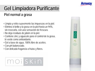 Gel Limpiadora Purificante
Piel normal a grasa
• Limpia y retira suavemente las impurezas en la piel.
• Elimina el brillo y la grasa en la piel hasta un 94%,
sin resecarla, con una sensación de frescura.
• No deja residuos de jabón en la piel.
• Contiene zinc y aguacate para el control de la grasa,
té verde como antioxidante.
• Gel a base de agua, 100% libre de aceites.
• Con pH balanceado.
• Con delicada fragancia a frutas y flores.
 