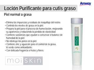 Loción Purificante para cutis graso
Piel normal a grasa
• Elimina las impurezas y residuos de maquillaje del rostro.
• Controla los niveles de grasa en la piel.
• Prepara la piel para el proceso de humectación, mejorando
su apariencia y reduciendo la pérdida de elasticidad.
• Contiene sustancias que ayudan a conservar el balance de
humedad de la piel.
• No obstruye los poros en la piel.
• Contiene zinc y aguacate para el control de la grasa,
té verde como antioxidante.
• Con delicada fragancia a frutas y flores.
 
