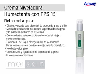 Crema Niveladora
Humectante con FPS 15
Piel normal a grasa
• Diseño avanzado para el control de exceso de grasa y brillo.
• Mejora la textura de la piel, reduce la pérdida de colágeno
y la formación de líneas de expresión.
• Con emolientes que proporcionan humedad sin dejar
sensación grasosa.
• Contiene FPS 15 que protege la piel de los radicales
libres y rayos solares, previene envejecimiento prematuro.
• No obstruye los poros.
• Contiene zinc y aguacate para el control de la grasa,
té verde como antioxidante.
 
