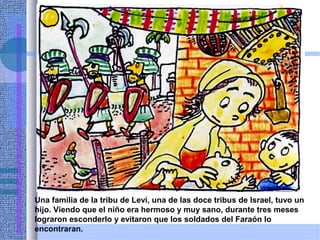 Una familia de la tribu de Leví, una de las doce tribus de Israel, tuvo un
hijo. Viendo que el niño era hermoso y muy sano, durante tres meses
lograron esconderlo y evitaron que los soldados del Faraón lo
encontraran.
 
