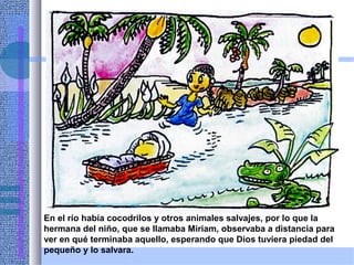 En el río había cocodrilos y otros animales salvajes, por lo que la
hermana del niño, que se llamaba Miriam, observaba a distancia para
ver en qué terminaba aquello, esperando que Dios tuviera piedad del
pequeño y lo salvara.
 