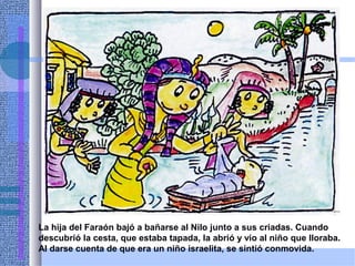 La hija del Faraón bajó a bañarse al Nilo junto a sus criadas. Cuando
descubrió la cesta, que estaba tapada, la abrió y vio al niño que lloraba.
Al darse cuenta de que era un niño israelita, se sintió conmovida.
 
