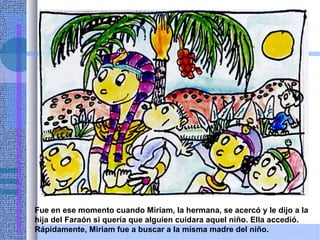 Fue en ese momento cuando Miriam, la hermana, se acercó y le dijo a la
hija del Faraón si quería que alguien cuidara aquel niño. Ella accedió.
Rápidamente, Miriam fue a buscar a la misma madre del niño.
 