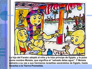 La hija del Faraón adoptó al niño y lo hizo príncipe de Egipto, y le puso
como nombre Moisés, que significa el “salvado delas agua”. Y Moisés
salvaría a su vez a sus hermanos israelitas sacándolos de Egipto, hasta
llevarlos a la Tierrra Prometida.
 