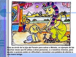 Dios se sirvió de la hija del Faraón para salvar a Moisés, un ejemplo de las
muchas veces que Él utiliza a otras personas, o a nosotros mismos, para
ayudar a quienes están en dificultad o necesitan una palabra de aliento o
una mano amiga.
 
