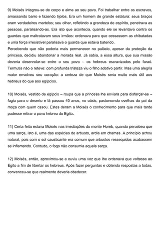 9) Moisés integrou-se de corpo e alma ao seu povo. Foi trabalhar entre os escravos,
amassando barro e fazendo tijolos. Era um homem de grande estatura: seus braços
eram verdadeiros martelos; seu olhar, refletindo a grandeza de espírito, penetrava as
pessoas, paralisando-as. Era isto que acontecia, quando ele se levantava contra os
guardas que maltratavam seus irmãos: ordenava para que cessassem as chibatadas
e uma força irresistível paralisava o guarda que estava batendo.
Percebendo que não poderia mais permanecer no palácio, apesar da proteção da
princesa, decidiu abandonar a morada real. Já sabia, a essa altura, que sua missão
deveria desenrolar-se entre o seu povo – os hebreus escravizados pelo faraó.
Termutis não o reteve: com profunda tristeza viu o filho adotivo partir. Mas uma alegria
maior envolveu seu coração: a certeza de que Moisés seria muito mais útil aos
hebreus do que aos egípcios.
10) Moisés, vestido de egípcio – roupa que a princesa lhe enviara para disfarçar-se –
fugiu para o deserto e lá passou 40 anos, no oásis, pastoreando ovelhas do pai da
moça com quem casou. Estes deram a Moisés o conhecimento para que mais tarde
pudesse retirar o povo hebreu do Egito.
11) Certa feita estava Moisés nas imediações do monte Horeb, quando percebeu que
uma sarça, isto é, uma das espécies de arbusto, ardia em chamas. A princípio achou
natural, pois com o sol causticante era comum que arbustos ressequidos acabassem
se inflamando. Contudo, o fogo não consumia aquela sarça.
12) Moisés, então, aproximou-se e ouviu uma voz que lhe ordenava que voltasse ao
Egito a fim de libertar os hebreus. Após fazer perguntas e obtendo respostas a todas,
convenceu-se que realmente deveria obedecer.
 