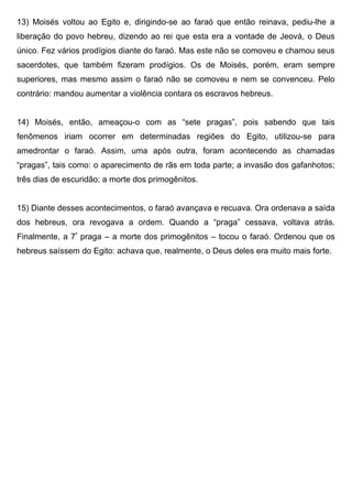 13) Moisés voltou ao Egito e, dirigindo-se ao faraó que então reinava, pediu-lhe a
liberação do povo hebreu, dizendo ao rei que esta era a vontade de Jeová, o Deus
único. Fez vários prodígios diante do faraó. Mas este não se comoveu e chamou seus
sacerdotes, que também fizeram prodígios. Os de Moisés, porém, eram sempre
superiores, mas mesmo assim o faraó não se comoveu e nem se convenceu. Pelo
contrário: mandou aumentar a violência contara os escravos hebreus.
14) Moisés, então, ameaçou-o com as “sete pragas”, pois sabendo que tais
fenômenos iriam ocorrer em determinadas regiões do Egito, utilizou-se para
amedrontar o faraó. Assim, uma após outra, foram acontecendo as chamadas
“pragas”, tais como: o aparecimento de rãs em toda parte; a invasão dos gafanhotos;
três dias de escuridão; a morte dos primogênitos.
15) Diante desses acontecimentos, o faraó avançava e recuava. Ora ordenava a saída
dos hebreus, ora revogava a ordem. Quando a “praga” cessava, voltava atrás.
Finalmente, a 7ª
praga – a morte dos primogênitos – tocou o faraó. Ordenou que os
hebreus saíssem do Egito: achava que, realmente, o Deus deles era muito mais forte.
 