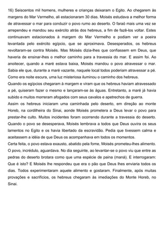 16) Seiscentos mil homens, mulheres e crianças deixaram o Egito. Ao chegarem às
margens do Mar Vermelho, ali estacionaram 30 dias. Moisés estudava a melhor forma
de atravessar o mar para conduzir o povo rumo ao deserto. O faraó mais uma vez se
arrependeu e mandou seu exército atrás dos hebreus, a fim de fazê-los voltar. Estes
continuavam estacionados à margem do Mar Vermelho e podiam ver a poeira
levantada pelo exército egípcio, que se aproximava. Desesperados, os hebreus
revoltaram-se contra Moisés. Mas Moisés dizia-lhes que confiassem em Deus, que
haveria de ensinar-lhes o melhor caminho para a travessia do mar. E assim foi. Ao
anoitecer, quando a maré estava baixa, Moisés mandou o povo atravessar o mar.
Sabia ele que, durante a maré vazante, naquele local todos poderiam atravessar a pé.
Como era noite escura, uma luz misteriosa iluminou o caminho dos hebreus.
Quando os egípcios chegaram à margem e viram que os hebreus haviam atravessado
a pé, quiseram fazer o mesmo e lançaram-se às águas. Entretanto, a maré já havia
subido e muitos morreram afogados com seus cavalos e apetrechos de guerra.
Assim os hebreus iniciaram uma caminhada pelo deserto, em direção ao monte
Horeb, na cordilheira do Sinai, aonde Moisés prometera a Deus levar o povo para
prestar-lhe culto. Muitos incidentes foram ocorrendo durante a travessia do deserto.
Quando o povo se desesperava, Moisés lembrava a todos que Deus ouvira os seus
lamentos no Egito e os havia libertado da escravidão. Pedia que tivessem calma e
aceitassem a idéia de que Deus os acompanhava em todos os momentos.
Certa feita, o povo estava exausto, abatido pela fome, Moisés prometeu-lhes alimento.
O povo, incrédulo, aguardava. No dia seguinte, ao levantar-se o povo viu que entre as
pedras do deserto brotara como que uma espécie de paina (maná). E interrogaram:
Que é isto? E Moisés lhe respondeu que era o pão que Deus lhes enviaria todos os
dias. Todos experimentaram aquele alimento e gostaram. Finalmente, após muitas
provações e sacrifícios, os hebreus chegaram às imediações do Monte Horeb, no
Sinai.
 