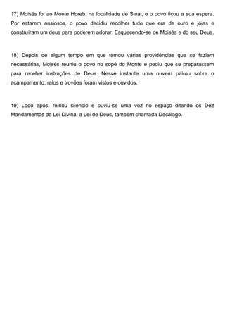 17) Moisés foi ao Monte Horeb, na localidade de Sinai, e o povo ficou a sua espera.
Por estarem ansiosos, o povo decidiu recolher tudo que era de ouro e jóias e
construíram um deus para poderem adorar. Esquecendo-se de Moisés e do seu Deus.
18) Depois de algum tempo em que tomou várias providências que se faziam
necessárias, Moisés reuniu o povo no sopé do Monte e pediu que se preparassem
para receber instruções de Deus. Nesse instante uma nuvem pairou sobre o
acampamento: raios e trovões foram vistos e ouvidos.
19) Logo após, reinou silêncio e ouviu-se uma voz no espaço ditando os Dez
Mandamentos da Lei Divina, a Lei de Deus, também chamada Decálago.
 
