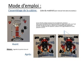 Mode d’emploi :
  L’assemblage de la cabine:                    Liste du matériel (voir manuel livré dans les boites) :




                                         Il vous faudra utiliser presque tous les éléments restants !
                                         Nous vous conseillons de ne pas assembler le siège avant la fin, car il est
                                         ensuite très dur de visser la cabine sur la moissonneuse-batteuse !
                                         A la fin, n’oubliez pas de rajouter 2 pièces C375 (tige flexible de 17cm)
                                         passant ici et là :




         Avant
Astuce : regardez la position des vis!


                                Après
 