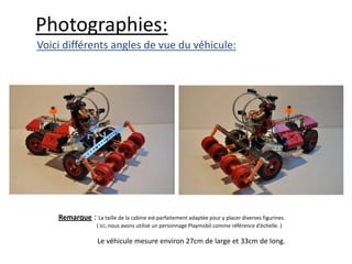 Photographies:
Voici différents angles de vue du véhicule:




    Remarque : La taille de la cabine est parfaitement adaptée pour y placer diverses figurines.
                   ( Ici, nous avons utilisé un personnage Playmobil comme référence d’échelle. )

                   Le véhicule mesure environ 27cm de large et 33cm de long.
 