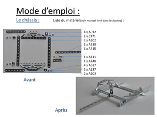 Mode d’emploi :
Le châssis :   Liste du matériel (voir manuel livré dans les boites) :

                                      4 x A012
                                      2 x C371
                                      2 x A202
                                      1 x A338
                                      1 x A415

                                      1 x A411
                                      1 x A248
                                      4 x A637
                                      5 x A337
                                      2 x A203
   Avant




                Après
 