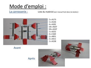 Mode d’emploi :
La carrosserie :           Liste du matériel (voir manuel livré dans les boites) :


                                         2 x A173
                                         1 x A126
                                         4 x A202
                                         18 x A637
                                         20 x A337
                                         1 x A252
                                         4 x C369
                                         2 x A851
                                         2 x A411
                                         2 x A238


   Avant


                   Après
 