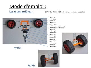 Mode d’emploi :
Les roues arrières :    Liste du matériel (voir manuel livré dans les boites) :

                            1 x A334
                            4 x A737
                            2 x A423
                            2 x A447
                            2 x A045 + 2 x A187
                            4 x A247
                            1 x A506
                            2 x A238
                            1 x A126
                            3 x A337
                            2 x A411
                            1 x A637
                            3 x A105
   Avant




                Après
 