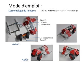 Mode d’emploi :
L’assemblage de la base :    Liste du matériel (voir manuel livré dans les boites) :



                            7 x A337
                            Le châssis
                            La carrosserie




                            Les roues arrières
                            7 x A637

   Avant




            Après
 