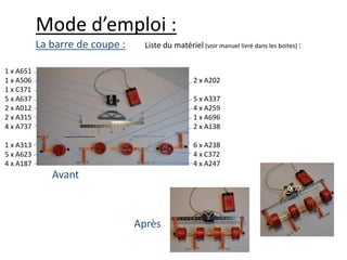 Mode d’emploi :
           La barre de coupe :     Liste du matériel (voir manuel livré dans les boites) :

1 x A651
1 x A506                                            2 x A202
1 x C371
5 x A637                                            5 x A337
2 x A012                                            4 x A259
2 x A315                                            1 x A696
4 x A737                                            2 x A138

1 x A313                                            6 x A238
5 x A623                                            4 x C372
4 x A187                                            4 x A247
              Avant



                                 Après
 