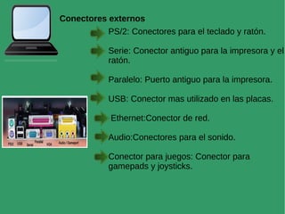 Conectores externos
PS/2: Conectores para el teclado y ratón.
Serie: Conector antiguo para la impresora y el
ratón.
Paralelo: Puerto antiguo para la impresora.
USB: Conector mas utilizado en las placas.
Ethernet:Conector de red.
Audio:Conectores para el sonido.
Conector para juegos: Conector para
gamepads y joysticks.
 