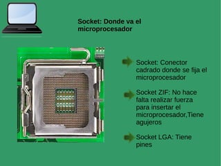 Socket: Donde va el
microprocesador
Socket: Conector
cadrado donde se fija el
microprocesador
Socket ZIF: No hace
falta realizar fuerza
para insertar el
microprocesador,Tiene
agujeros
Socket LGA: Tiene
pines
 