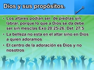 Dios y sus propósitos. 
• Los altares podían ser de piedras sin 
labrar, porque lo que a Dios se da debe 
ser sin mesclas Exo 20:25-26; Det 27:5 
• La belleza no esta en el altar sino en Dios 
a quien adoramos 
• El centro de la adoración es Dios y no 
nosotros 
 