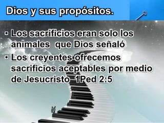 Dios y sus propósitos. 
• Los sacrificios eran solo los 
animales que Dios señaló 
• Los creyentes ofrecemos 
sacrificios aceptables por medio 
de Jesucristo 1Ped 2:5 
 