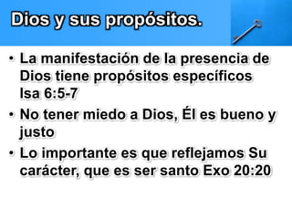 Dios y sus propósitos. 
• La manifestación de la presencia de 
Dios tiene propósitos específicos 
Isa 6:5-7 
• No tener miedo a Dios, Él es bueno y 
justo 
• Lo importante es que reflejamos Su 
carácter, que es ser santo Exo 20:20 
 
