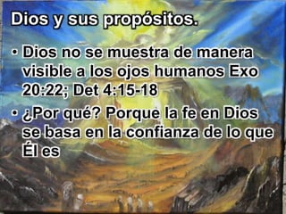 Dios y sus propósitos. 
• Dios no se muestra de manera 
visible a los ojos humanos Exo 
20:22; Det 4:15-18 
• ¿Por qué? Porque la fe en Dios 
se basa en la confianza de lo que 
Él es 
 