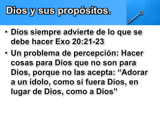Dios y sus propósitos. 
• Dios siempre advierte de lo que se 
debe hacer Exo 20:21-23 
• Un problema de percepción: Hacer 
cosas para Dios que no son para 
Dios, porque no las acepta: “Adorar 
a un ídolo, como si fuera Dios, en 
lugar de Dios, como a Dios” 
 