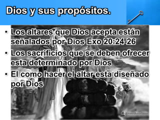 Dios y sus propósitos. 
• Los altares que Dios acepta están 
señalados por Dios Exo 20:24-26 
• Los sacrificios que se deben ofrecer 
esta determinado por Dios 
• El como hacer el altar esta diseñado 
por Dios 
 
