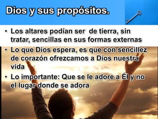 Dios y sus propósitos. 
• Los altares podían ser de tierra, sin 
tratar, sencillas en sus formas externas 
• Lo que Dios espera, es que con sencillez 
de corazón ofrezcamos a Dios nuestra 
vida 
• Lo importante: Que se le adore a Él y no 
el lugar donde se adora 
 