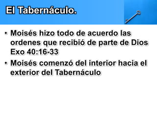 El Tabernáculo. 
• Moisés hizo todo de acuerdo las 
ordenes que recibió de parte de Dios 
Exo 40:16-33 
• Moisés comenzó del interior hacia el 
exterior del Tabernáculo 
 