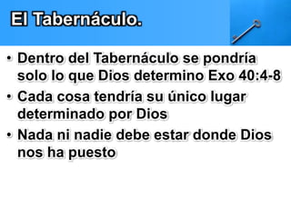 El Tabernáculo. 
• Dentro del Tabernáculo se pondría 
solo lo que Dios determino Exo 40:4-8 
• Cada cosa tendría su único lugar 
determinado por Dios 
• Nada ni nadie debe estar donde Dios 
nos ha puesto 
 