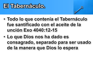 El Tabernáculo. 
• Todo lo que contenía el Tabernáculo 
fue santificado con el aceite de la 
unción Exo 4040:12-15 
• Lo que Dios nos ha dado es 
consagrado, separado para ser usado 
de la manera que Dios lo espera 
 