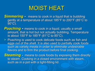MOIST HEATMOIST HEAT
SimmeringSimmering -- means to cook in a liquid that is bubblingmeans to cook in a liquid that is bubbling
gently at a temperature of about 185°F to 200°F (85°C togently at a temperature of about 185°F to 200°F (85°C to
90°C).90°C).
PoachingPoaching -- means to cook in a liquid, usually a smallmeans to cook in a liquid, usually a small
amount, that is hot but not actually bubbling. Temperatureamount, that is hot but not actually bubbling. Temperature
is about 150°F to 185°F (61°C to 85°C).is about 150°F to 185°F (61°C to 85°C).
 Poaching is used to cook delicate foods such as fish andPoaching is used to cook delicate foods such as fish and
eggs out of the shell. It is also used to partially cook foodseggs out of the shell. It is also used to partially cook foods
such as variety meats in order to eliminate undesirablesuch as variety meats in order to eliminate undesirable
flavors and to firm the product before final cooking.flavors and to firm the product before final cooking.
SteamingSteaming -- means to cook foods by exposing them directlymeans to cook foods by exposing them directly
to steam. Cooking in a closed environment with steam,to steam. Cooking in a closed environment with steam,
such as in a pot with a tight-fitting lid.such as in a pot with a tight-fitting lid.
 
