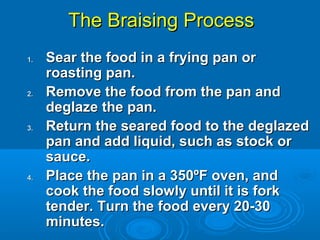 The Braising ProcessThe Braising Process
1.1. Sear the food in a frying pan orSear the food in a frying pan or
roasting pan.roasting pan.
2.2. Remove the food from the pan andRemove the food from the pan and
deglaze the pan.deglaze the pan.
3.3. Return the seared food to the deglazedReturn the seared food to the deglazed
pan and add liquid, such as stock orpan and add liquid, such as stock or
sauce.sauce.
4.4. Place the pan in a 350ºF oven, andPlace the pan in a 350ºF oven, and
cook the food slowly until it is forkcook the food slowly until it is fork
tender. Turn the food every 20-30tender. Turn the food every 20-30
minutes.minutes.
 